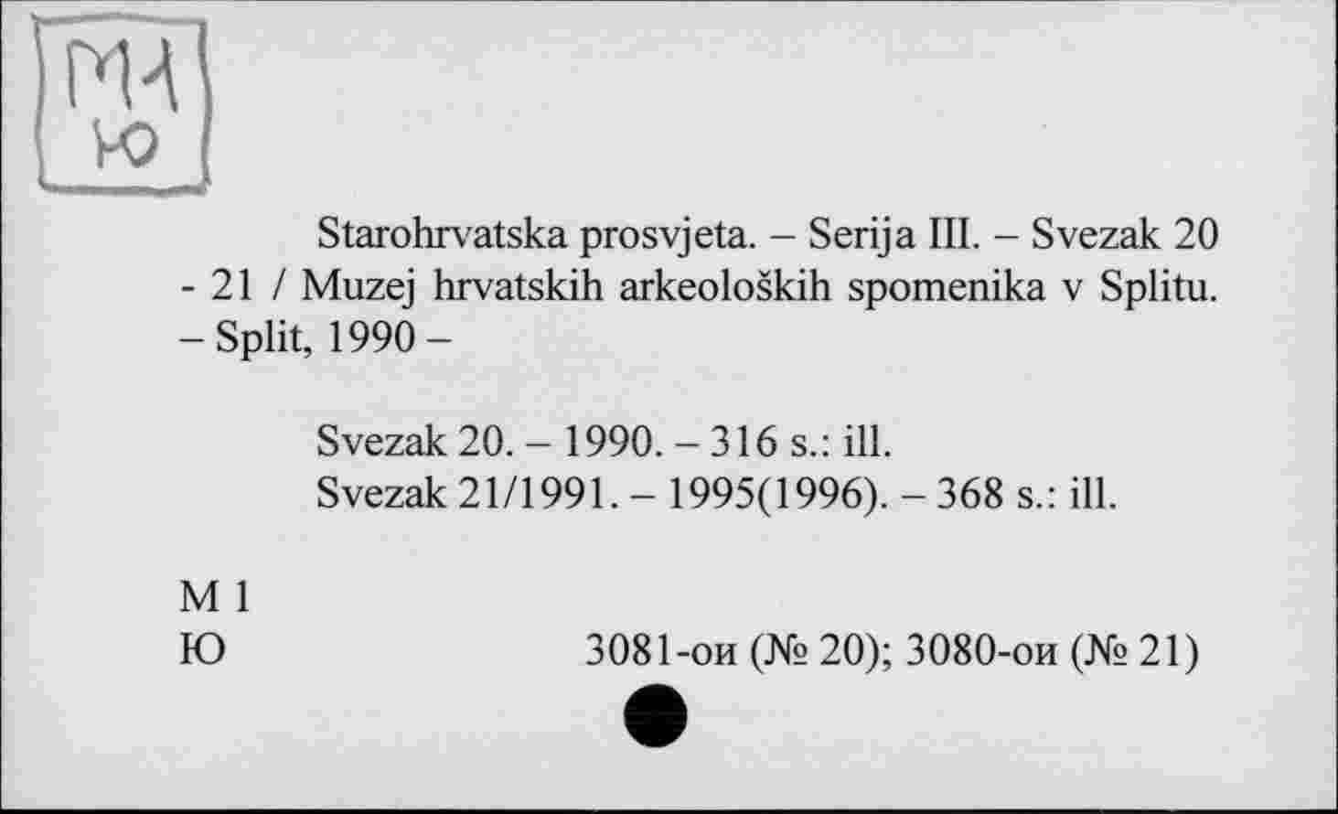 ﻿MA
Starohrvatska prosvjeta. - Serija III. - Svezak 20 - 21 / Muzej hrvatskih arkeoloskih spomenika v Splitu. -Split, 1990-
Svezak 20.- 1990.-316 s.: ill.
Svezak 21/1991. - 1995(1996). - 368 s.: ill.
M 1
Ю
3081-ои (№ 20); 3080-ои (№21)